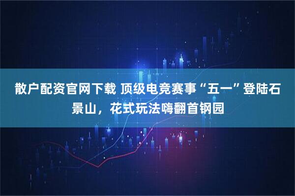 散户配资官网下载 顶级电竞赛事“五一”登陆石景山，花式玩法嗨翻首钢园
