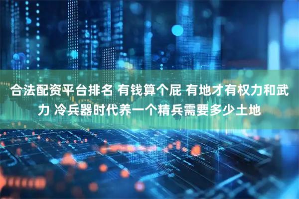 合法配资平台排名 有钱算个屁 有地才有权力和武力 冷兵器时代养一个精兵需要多少土地